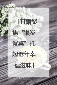 甘肃聚焦“银发餐桌”托起老年幸福滋味